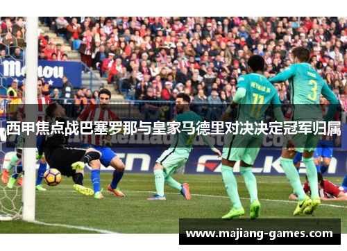 西甲焦点战巴塞罗那与皇家马德里对决决定冠军归属